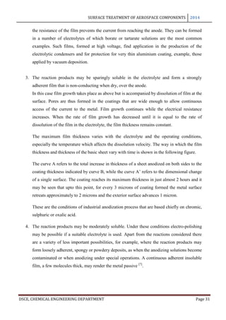 SURFACE TREATMENT OF AEROSPACE COMPONENTS 2014
DSCE, CHEMICAL ENGINEERING DEPARTMENT Page 31
the resistance of the film prevents the current from reaching the anode. They can be formed
in a number of electrolytes of which borate or tartarate solutions are the most common
examples. Such films, formed at high voltage, find application in the production of the
electrolytic condensers and for protection for very thin aluminium coating, example, those
applied by vacuum deposition.
3. The reaction products may be sparingly soluble in the electrolyte and form a strongly
adherent film that is non-conducting when dry, over the anode.
In this case film growth takes place as above but is accompanied by dissolution of film at the
surface. Pores are thus formed in the coatings that are wide enough to allow continuous
access of the current to the metal. Film growth continues while the electrical resistance
increases. When the rate of film growth has decreased until it is equal to the rate of
dissolution of the film in the electrolyte, the film thickness remains constant.
The maximum film thickness varies with the electrolyte and the operating conditions,
especially the temperature which affects the dissolution velocity. The way in which the film
thickness and thickness of the basic sheet vary with time is shown in the following figure.
The curve A refers to the total increase in thickness of a sheet anodized on both sides to the
coating thickness indicated by curve B, while the curve A’ refers to the dimensional change
of a single surface. The coating reaches its maximum thickness in just almost 2 hours and it
may be seen that upto this point, for every 3 microns of coating formed the metal surface
retreats approximately to 2 microns and the exterior surface advances 1 micron.
These are the conditions of industrial anodization process that are based chiefly on chromic,
sulphuric or oxalic acid.
4. The reaction products may be moderately soluble. Under these conditions electro-polishing
may be possible if a suitable electrolyte is used. Apart from the reactions considered there
are a variety of less important possibilities, for example, where the reaction products may
form loosely adherent, spongy or powdery deposits, as when the anodizing solutions become
contaminated or when anodizing under special operations. A continuous adherent insoluble
film, a few molecules thick, may render the metal passive [7]
.
 
