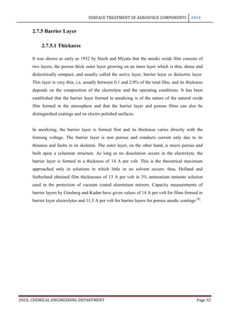 SURFACE TREATMENT OF AEROSPACE COMPONENTS 2014
DSCE, CHEMICAL ENGINEERING DEPARTMENT Page 32
2.7.5 Barrier Layer
2.7.5.1 Thickness
It was shown as early as 1932 by Steoh and Miyata that the anodic oxide film consists of
two layers, the porous thick outer layer growing on an inner layer which is thin, dense and
dielectrically compact, and usually called the active layer, barrier layer or dielectric layer.
This layer is very thin, i.e, usually between 0.1 and 2.0% of the total film, and its thickness
depends on the composition of the electrolyte and the operating conditions. It has been
established that the barrier layer formed in anodizing is of the nature of the natural oxide
film formed in the atmosphere and that the barrier layer and porous films can also be
distinguished coatings and on electro polished surfaces.
In anodizing, the barrier layer is formed first and its thickness varies directly with the
forming voltage. The barrier layer is non porous and conducts current only due to its
thinness and faults in its skeleton. The outer layer, on the other hand, is micro porous and
built upon a columnar structure. As long as no dissolution occurs in the electrolyte, the
barrier layer is formed in a thickness of 14 A per volt. This is the theoretical maximum
approached only in solutions in which little or no solvent occurs: thus, Holland and
Sutherland obtained film thicknesses of 13 A per volt in 3% ammonium tartarate solution
used in the protection of vacuum coated aluminium mirrors. Capacity measurements of
barrier layers by Ginsberg and Kadan have given values of 14 A per volt for films formed in
barrier layer electrolytes and 11.5 A per volt for barrier layers for porous anodic coatings [8]
.
 