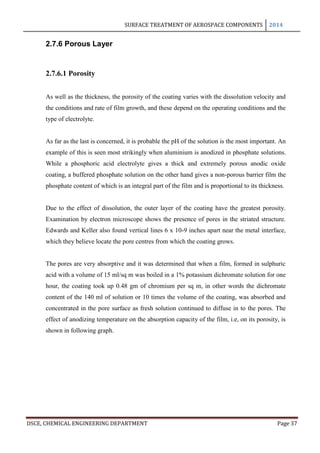 SURFACE TREATMENT OF AEROSPACE COMPONENTS 2014
DSCE, CHEMICAL ENGINEERING DEPARTMENT Page 37
2.7.6 Porous Layer
2.7.6.1 Porosity
As well as the thickness, the porosity of the coating varies with the dissolution velocity and
the conditions and rate of film growth, and these depend on the operating conditions and the
type of electrolyte.
As far as the last is concerned, it is probable the pH of the solution is the most important. An
example of this is seen most strikingly when aluminium is anodized in phosphate solutions.
While a phosphoric acid electrolyte gives a thick and extremely porous anodic oxide
coating, a buffered phosphate solution on the other hand gives a non-porous barrier film the
phosphate content of which is an integral part of the film and is proportional to its thickness.
Due to the effect of dissolution, the outer layer of the coating have the greatest porosity.
Examination by electron microscope shows the presence of pores in the striated structure.
Edwards and Keller also found vertical lines 6 x 10-9 inches apart near the metal interface,
which they believe locate the pore centres from which the coating grows.
The pores are very absorptive and it was determined that when a film, formed in sulphuric
acid with a volume of 15 ml/sq m was boiled in a 1% potassium dichromate solution for one
hour, the coating took up 0.48 gm of chromium per sq m, in other words the dichromate
content of the 140 ml of solution or 10 times the volume of the coating, was absorbed and
concentrated in the pore surface as fresh solution continued to diffuse in to the pores. The
effect of anodizing temperature on the absorption capacity of the film, i.e, on its porosity, is
shown in following graph.
 
