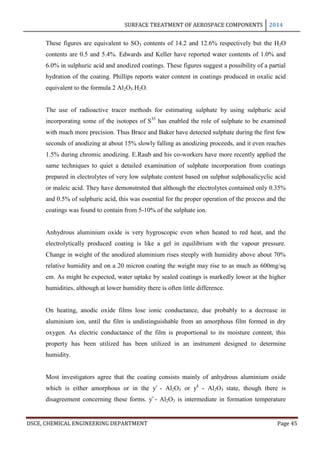 SURFACE TREATMENT OF AEROSPACE COMPONENTS 2014
DSCE, CHEMICAL ENGINEERING DEPARTMENT Page 45
These figures are equivalent to SO3 contents of 14.2 and 12.6% respectively but the H2O
contents are 0.5 and 5.4%. Edwards and Keller have reported water contents of 1.0% and
6.0% in sulphuric acid and anodized coatings. These figures suggest a possibility of a partial
hydration of the coating. Phillips reports water content in coatings produced in oxalic acid
equivalent to the formula 2 Al2O3.H2O.
The use of radioactive tracer methods for estimating sulphate by using sulphuric acid
incorporating some of the isotopes of S35
has enabled the role of sulphate to be examined
with much more precision. Thus Brace and Baker have detected sulphate during the first few
seconds of anodizing at about 15% slowly falling as anodizing proceeds, and it even reaches
1.5% during chromic anodizing. E.Raub and his co-workers have more recently applied the
same techniques to quiet a detailed examination of sulphate incorporation from coatings
prepared in electrolytes of very low sulphate content based on sulphur sulphosalicyclic acid
or maleic acid. They have demonstrated that although the electrolytes contained only 0.35%
and 0.5% of sulphuric acid, this was essential for the proper operation of the process and the
coatings was found to contain from 5-10% of the sulphate ion.
Anhydrous aluminium oxide is very hygroscopic even when heated to red heat, and the
electrolytically produced coating is like a gel in equilibrium with the vapour pressure.
Change in weight of the anodized aluminium rises steeply with humidity above about 70%
relative humidity and on a 20 micron coating the weight may rise to as much as 600mg/sq
cm. As might be expected, water uptake by sealed coatings is markedly lower at the higher
humidities, although at lower humidity there is often little difference.
On heating, anodic oxide films lose ionic conductance, due probably to a decrease in
aluminium ion, until the film is undistinguishable from an amorphous film formed in dry
oxygen. As electric conductance of the film is proportional to its moisture content, this
property has been utilized has been utilized in an instrument designed to determine
humidity.
Most investigators agree that the coating consists mainly of anhydrous aluminium oxide
which is either amorphous or in the ƴ - Al2O3 or ƴ1
- Al2O3 state, though there is
disagreement concerning these forms. ƴ - Al2O3 is intermediate in formation temperature
 
