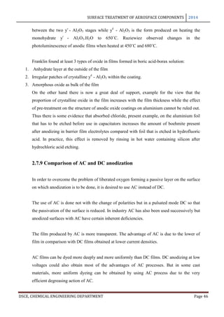SURFACE TREATMENT OF AEROSPACE COMPONENTS 2014
DSCE, CHEMICAL ENGINEERING DEPARTMENT Page 46
between the two ƴ - Al2O3 stages while ƴ1
- Al2O3 is the form produced on heating the
monohydrate ƴ - Al2O3.H2O to 650˚C. Ruziewiez observed changes in the
photoluminescence of anodic films when heated at 450˚C and 680˚C.
Franklin found at least 3 types of oxide in films formed in boric acid-borax solution:
1. Anhydrate layer at the outside of the film
2. Irregular patches of crystalline ƴ1
- Al2O3 within the coating.
3. Amorphous oxide as bulk of the film
On the other hand there is now a great deal of support, example for the view that the
proportion of crystalline oxide in the film increases with the film thickness while the effect
of pre-treatment on the structure of anodic oxide coatings on aluminium cannot be ruled out.
Thus there is some evidence that absorbed chloride, present example, on the aluminium foil
that has to be etched before use in capacitators increases the amount of boehmite present
after anodizing in barrier film electrolytes compared with foil that is etched in hydrofluoric
acid. In practice, this effect is removed by rinsing in hot water containing silicon after
hydrochloric acid etching.
2.7.9 Comparison of AC and DC anodization
In order to overcome the problem of liberated oxygen forming a passive layer on the surface
on which anodization is to be done, it is desired to use AC instead of DC.
The use of AC is done not with the change of polarities but in a pulsated mode DC so that
the passivation of the surface is reduced. In industry AC has also been used successively but
anodized surfaces with AC have certain inherent deficiencies.
The film produced by AC is more transparent. The advantage of AC is due to the lower of
film in comparison with DC films obtained at lower current densities.
AC films can be dyed more deeply and more uniformly than DC films. DC anodizing at low
voltages could also obtain most of the advantages of AC processes. But in some cast
materials, more uniform dyeing can be obtained by using AC process due to the very
efficient degreasing action of AC.
 