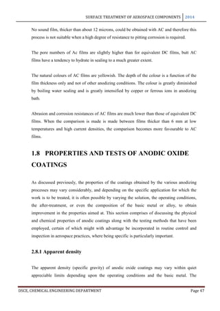 SURFACE TREATMENT OF AEROSPACE COMPONENTS 2014
DSCE, CHEMICAL ENGINEERING DEPARTMENT Page 47
No sound film, thicker than about 12 microns, could be obtained with AC and therefore this
process is not suitable when a high degree of resistance to pitting corrosion is required.
The pore numbers of Ac films are slightly higher than for equivalent DC films, butt AC
films have a tendency to hydrate in sealing to a much greater extent.
The natural colours of AC films are yellowish. The depth of the colour is a function of the
film thickness only and not of other anodizing conditions. The colour is greatly diminished
by boiling water sealing and is greatly intensified by copper or ferrous ions in anodizing
bath.
Abrasion and corrosion resistances of AC films are much lower than those of equivalent DC
films. When the comparison is made is made between films thicker than 6 mm at low
temperatures and high current densities, the comparison becomes more favourable to AC
films.
1.8 PROPERTIES AND TESTS OF ANODIC OXIDE
COATINGS
As discussed previously, the properties of the coatings obtained by the various anodizing
processes may vary considerably, and depending on the specific application for which the
work is to be treated, it is often possible by varying the solution, the operating conditions,
the after-treatment, or even the composition of the basic metal or alloy, to obtain
improvement in the properties aimed at. This section comprises of discussing the physical
and chemical properties of anodic coatings along with the testing methods that have been
employed, certain of which might with advantage be incorporated in routine control and
inspection in aerospace practices, where being specific is particularly important.
2.8.1 Apparent density
The apparent density (specific gravity) of anodic oxide coatings may vary within quiet
appreciable limits depending upon the operating conditions and the basic metal. The
 