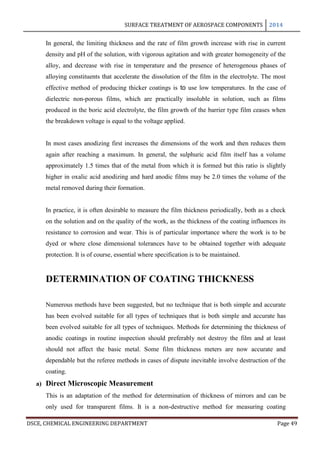 SURFACE TREATMENT OF AEROSPACE COMPONENTS 2014
DSCE, CHEMICAL ENGINEERING DEPARTMENT Page 49
In general, the limiting thickness and the rate of film growth increase with rise in current
density and pH of the solution, with vigorous agitation and with greater homogeneity of the
alloy, and decrease with rise in temperature and the presence of heterogenous phases of
alloying constituents that accelerate the dissolution of the film in the electrolyte. The most
effective method of producing thicker coatings is to use low temperatures. In the case of
dielectric non-porous films, which are practically insoluble in solution, such as films
produced in the boric acid electrolyte, the film growth of the barrier type film ceases when
the breakdown voltage is equal to the voltage applied.
In most cases anodizing first increases the dimensions of the work and then reduces them
again after reaching a maximum. In general, the sulphuric acid film itself has a volume
approximately 1.5 times that of the metal from which it is formed but this ratio is slightly
higher in oxalic acid anodizing and hard anodic films may be 2.0 times the volume of the
metal removed during their formation.
In practice, it is often desirable to measure the film thickness periodically, both as a check
on the solution and on the quality of the work, as the thickness of the coating influences its
resistance to corrosion and wear. This is of particular importance where the work is to be
dyed or where close dimensional tolerances have to be obtained together with adequate
protection. It is of course, essential where specification is to be maintained.
DETERMINATION OF COATING THICKNESS
Numerous methods have been suggested, but no technique that is both simple and accurate
has been evolved suitable for all types of techniques that is both simple and accurate has
been evolved suitable for all types of techniques. Methods for determining the thickness of
anodic coatings in routine inspection should preferably not destroy the film and at least
should not affect the basic metal. Some film thickness meters are now accurate and
dependable but the referee methods in cases of dispute inevitable involve destruction of the
coating.
a) Direct Microscopic Measurement
This is an adaptation of the method for determination of thickness of mirrors and can be
only used for transparent films. It is a non-destructive method for measuring coating
 