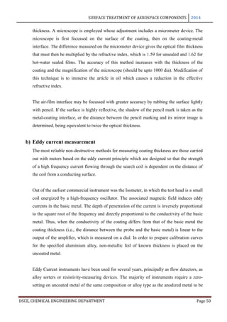 SURFACE TREATMENT OF AEROSPACE COMPONENTS 2014
DSCE, CHEMICAL ENGINEERING DEPARTMENT Page 50
thickness. A microscope is employed whose adjustment includes a micrometer device. The
microscope is first focussed on the surface of the coating, then on the coating-metal
interface. The difference measured on the micrometer device gives the optical film thickness
that must then be multiplied by the refractive index, which is 1.59 for unsealed and 1.62 for
hot-water sealed films. The accuracy of this method increases with the thickness of the
coating and the magnification of the microscope (should be upto 1000 dia). Modification of
this technique is to immerse the article in oil which causes a reduction in the effective
refractive index.
The air-film interface may be focussed with greater accuracy by rubbing the surface lightly
with pencil. If the surface is highly reflective, the shadow of the pencil mark is taken as the
metal-coating interface, or the distance between the pencil marking and its mirror image is
determined, being equivalent to twice the optical thickness.
b) Eddy current measurement
The most reliable non-destructive methods for measuring coating thickness are those carried
out with meters based on the eddy current principle which are designed so that the strength
of a high frequency current flowing through the search coil is dependent on the distance of
the coil from a conducting surface.
Out of the earliest commercial instrument was the Isometer, in which the test head is a small
coil energized by a high-frequency oscillator. The associated magnetic field induces eddy
currents in the basic metal. The depth of penetration of the current is inversely proportional
to the square root of the frequency and directly proportional to the conductivity of the basic
metal. Thus, when the conductivity of the coating differs from that of the basic metal the
coating thickness (i.e., the distance between the probe and the basic metal) is linear to the
output of the amplifier, which is measured on a dial. In order to prepare calibration curves
for the specified aluminium alloy, non-metallic foil of known thickness is placed on the
uncoated metal.
Eddy Current instruments have been used for several years, principally as flow detectors, as
alloy sorters or resistivity-measuring devices. The majority of instruments require a zero-
setting on uncoated metal of the same composition or alloy type as the anodized metal to be
 