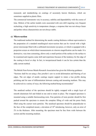 SURFACE TREATMENT OF AEROSPACE COMPONENTS 2014
DSCE, CHEMICAL ENGINEERING DEPARTMENT Page 51
measured, and standardizing on coatings of accurately known thickness, which are
sometimes supplied as plastic films.
The commercial instruments vary in accuracy, stability and dependability with the course of
time. Defects of the earlier models were associated with zero drift requiring very frequent
rechecking, a high sensitivity to temperature changes, a response that was not always linear
and probes whose characteristics are not always stable.
c) Micro-section
The traditional method for determining the anodic coating thickness without equivocation is
the preparation of a standard metallurgical micro-section that can be viewed with a high-
power microscope fitted with a calibrated micrometer eye-piece, or which is equipped with a
projection screen on which direct measurements at a known magnification can be made. It is
destructive, very time consuming, allows only a small portion of the surface to the surface to
be examined and requires some skill and experience because of the tendency for the edge of
the coating to bevel or chip. In fact, in inexperienced hands it can be less certain than the
eddy current method.
The British Non-Ferrous Metals Research Association has given the following guidance:
“Sections shall be cut using a fine jeweller’s saw to avoid deformation and blurring of cut
edges. The cut edges of anodic coatings require support to retain a true profile during
polishing and for ease of differentiation between coating and mounting medium. This may
be achieved in a variety of ways, the following method being recommended.”
The anodized surface of the specimen should be tightly wrapped with a single layer of
smooth aluminium foil and folded at one end to retain in place. The wrapped specimen is
mounted using a suitable thermosetting resin. Fine particles of resin powder should be first
packed around the specimen to ensure the complete filling of voids and the pores finely
filled using the coarser resin particles. The anodized specimen should be perpendicular to
the face of the completed mount, a deviation of 100
introducing, however, only an error of
2% in the thickness. After mounting, the specimen must be free from voids between the
section and the mounting medium.
 
