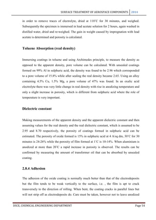 SURFACE TREATMENT OF AEROSPACE COMPONENTS 2014
DSCE, CHEMICAL ENGINEERING DEPARTMENT Page 54
in order to remove traces of electrolyte, dried at 110˚C for 30 minutes, and weighed.
Subsequently the specimen is immersed in lead acetate solution for 2 hours, again washed in
distilled water, dried and re-weighed. The gain in weight caused by impregnation with lead
acetate is determined and porosity is calculated.
Toluene Absorption (real density)
Immersing coatings in toluene and using Archimedes principle, to measure the density as
opposed to the apparent density, pore volume can be calculated. With unsealed coatings
formed on 99% Al in sulphuric acid, the density was found to be 2.96 which corresponded
to a pore volume of 15.8% while after sealing the real density became 2.65. Using an alloy
containing 4.5% Cu, 1.5% Mg, a pore volume of 47% was found. In an oxalic acid
electrolyte there was very little change in real density with rise in anodizing temperature and
only a slight increase in porosity, which is different from sulphuric acid where the role of
temperature is very important.
Dielectric constant
Making measurements of the apparent density and the apparent dielectric constant and then
assuming values for the real density and the real dielectric constant, which is assumed to be
2.95 and 8.70 respectively, the porosity of coatings formed in sulphuric acid can be
estimated. The porosity of oxide formed is 15% in sulphuric acid at 4 A/sq dm, 30˚C for 30
minutes is 24-26% while the porosity of film formed at 1˚C is 10-14%. When aluminium is
anodized at more than 20˚C a rapid increase in porosity is observed. The results can be
confirmed by measuring the amount of transformer oil that can be absorbed by unsealed
coating.
2.8.4 Adhesion
The adhesion of the oxide coating is normally much better than that of the electrodeposits
but the film tends to be weak vertically to the surface, i.e. , the film is apt to crack
transversely to the direction of rolling. When bent, the coating cracks in parallel lines but
will not strip off as electrodeposits do. Care must be taken, however not to leave anodized
 