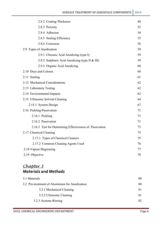 SURFACE TREATMENT OF AEROSPACE COMPONENTS 2014
DSCE, CHEMICAL ENGINEERING DEPARTMENT Page 6
2.8.2 Coating Thickness 48
2.8.3 Porosity 52
2.8.4 Adhesion 54
2.8.5 Sealing Efficiency 55
2.8.6 Corrosion 56
2.9 Types of Anodization 59
2.9.1 Chromic Acid Anodizing (type I) 59
2.9.2 Sulphuric Acid Anodizing (type II & III) 59
2.9.3 Organic Acid Anodizing 60
2.10 Dyes and Colours 60
2.11 Sealing 61
2.12 Mechanical Considerations 62
2.13 Laboratory Testing 62
2.14 Environmental Impacts 62
2.15 Ultrasonic Solvent Cleaning 64
2.15.1 System Design 67
2.16 Pickling-Passivation 71
2.16.1 Pickling 71
2.16.2 Passivation 71
2.16.3 Test for Detemining Effectiveness of Passivation 73
2.17 Chemical Cleaning 75
2.17.1 Types of Chemical Cleaners 75
2.17.2 Common Cleaning Agents Used 76
2.18 Vapour Degreasing 77
2.19 Objective 78
Chapter 3
Materials and Methods
3.1 Materials 80
3.2 Pre-treatment of Aluminium for Anodization 80
3.2.1 Mechanical Cleaning 81
3.2.2 Ultrasonic Cleaning 81
3.2.3 Acetone Rinsing 82
 