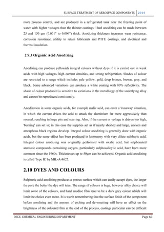 SURFACE TREATMENT OF AEROSPACE COMPONENTS 2014
DSCE, CHEMICAL ENGINEERING DEPARTMENT Page 60
more process control, and are produced in a refrigerated tank near the freezing point of
water with higher voltages than the thinner coatings. Hard anodizing can be made between
25 and 150 μm (0.001" to 0.006") thick. Anodizing thickness increases wear resistance,
corrosion resistance, ability to retain lubricants and PTFE coatings, and electrical and
thermal insulation.
2.9.3 Organic Acid Anodizing
Anodizing can produce yellowish integral colours without dyes if it is carried out in weak
acids with high voltages, high current densities, and strong refrigeration. Shades of colour
are restricted to a range which includes pale yellow, gold, deep bronze, brown, grey, and
black. Some advanced variations can produce a white coating with 80% reflectivity. The
shade of colour produced is sensitive to variations in the metallurgy of the underlying alloy
and cannot be reproduced consistently.
Anodization in some organic acids, for example malic acid, can enter a 'runaway' situation,
in which the current drives the acid to attack the aluminium far more aggressively than
normal, resulting in huge pits and scarring. Also, if the current or voltage is driven too high,
'burning' can set in; in this case the supplies act as if nearly shorted and large, uneven and
amorphous black regions develop. Integral colour anodizing is generally done with organic
acids, but the same effect has been produced in laboratory with very dilute sulphuric acid.
Integral colour anodizing was originally performed with oxalic acid, but sulphonated
aromatic compounds containing oxygen, particularly sulphosalicylic acid, have been more
common since the 1960s. Thicknesses up to 50μm can be achieved. Organic acid anodizing
is called Type IC by MIL-A-8625.
2.10 DYES AND COLOURS
Sulphuric acid anodising produces a porous surface which can easily accept dyes, the larger
the pore the better the dye will take. The range of colours is huge, however alloy choice will
limit some of the colours, and hard anodise film tend to be a dark grey colour which will
limit the choice even more. It is worth remembering that the surface finish of the component
before anodising and the amount of etching and de-smutting will have an effect on the
brightness of the coloured film at the end of the process, castings particular can be difficult
 