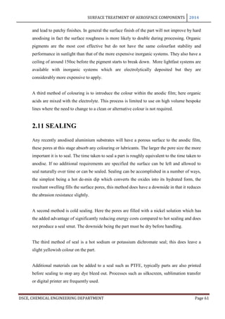 SURFACE TREATMENT OF AEROSPACE COMPONENTS 2014
DSCE, CHEMICAL ENGINEERING DEPARTMENT Page 61
and lead to patchy finishes. In general the surface finish of the part will not improve by hard
anodising in fact the surface roughness is more likely to double during processing. Organic
pigments are the most cost effective but do not have the same colourfast stability and
performance in sunlight than that of the more expensive inorganic systems. They also have a
ceiling of around 150oc before the pigment starts to break down. More lightfast systems are
available with inorganic systems which are electrolytically deposited but they are
considerably more expensive to apply.
A third method of colouring is to introduce the colour within the anodic film; here organic
acids are mixed with the electrolyte. This process is limited to use on high volume bespoke
lines where the need to change to a clean or alternative colour is not required.
2.11 SEALING
Any recently anodised aluminium substrates will have a porous surface to the anodic film,
these pores at this stage absorb any colouring or lubricants. The larger the pore size the more
important it is to seal. The time taken to seal a part is roughly equivalent to the time taken to
anodise. If no additional requirements are specified the surface can be left and allowed to
seal naturally over time or can be sealed. Sealing can be accomplished in a number of ways,
the simplest being a hot de-min dip which converts the oxides into its hydrated form, the
resultant swelling fills the surface pores, this method does have a downside in that it reduces
the abrasion resistance slightly.
A second method is cold sealing. Here the pores are filled with a nickel solution which has
the added advantage of significantly reducing energy costs compared to hot sealing and does
not produce a seal smut. The downside being the part must be dry before handling.
The third method of seal is a hot sodium or potassium dichromate seal; this does leave a
slight yellowish colour on the part.
Additional materials can be added to a seal such as PTFE, typically parts are also printed
before sealing to stop any dye bleed out. Processes such as silkscreen, sublimation transfer
or digital printer are frequently used.
 