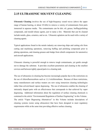 SURFACE TREATMENT OF AEROSPACE COMPONENTS 2014
DSCE, CHEMICAL ENGINEERING DEPARTMENT Page 64
2.15 ULTRASONIC SOLVENT CLEANING
Ultrasonic Cleaning involves the use of high-frequency sound waves (above the upper
range of human hearing, or about 18 kHz) to remove a variety of contaminants from parts
immersed in aqueous media. The contaminants can be dirt, oil, grease, buffing/polishing
compounds, and mould release agents, just to name a few. Materials that can be cleaned
include metals, glass, ceramics, and so on. Ultrasonic agitation can be used with a variety of
cleaning agents.
Typical applications found in the metals industry are removing chips and cutting oils from
cutting and machining operations, removing buffing and polishing compounds prior to
plating operations, and cleaning greases and sludge from rebuilt components for automotive
and aircraft applications.
Ultrasonic cleaning is powerful enough to remove tough contaminants, yet gentle enough
not to damage the substrate. It provides excellent penetration and cleaning in the smallest
crevices and between tightly spaced parts in a cleaning tank.
The use of ultrasonics in cleaning has become increasingly popular due to the restrictions on
the use of chlorofluorocarbons such as 1,1,1-trichloroethane. Because of these restrictions,
many manufacturers and surface treaters are now using immersion cleaning technologies
rather than solvent-based vapour degreasing. The use of ultrasonics enables the cleaning of
intricately shaped parts with an effectiveness that corresponds to that achieved by vapor
degreasing. Additional information about the regulation of surface cleaning chemicals is
contained in the article “Environmental Regulation of Surface Engineering” in this Volume.
The article “Vapor Degreasing Alternatives” in this Volume includes descriptions of
cleaning systems (some using ultrasonics) that have been designed to meet regulatory
requirements while at the same time providing effective surface cleaning.
 