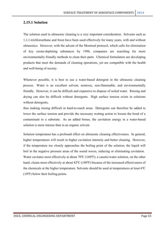 SURFACE TREATMENT OF AEROSPACE COMPONENTS 2014
DSCE, CHEMICAL ENGINEERING DEPARTMENT Page 65
2.15.1 Solution
The solution used in ultrasonic cleaning is a very important consideration. Solvents such as
1,1,1-trichloroethane and freon have been used effectively for many years, with and without
ultrasonics. However, with the advent of the Montreal protocol, which calls for elimination
of key ozone-depleting substances by 1996, companies are searching for more
environmentally friendly methods to clean their parts. Chemical formulators are developing
products that meet the demands of cleaning operations, yet are compatible with the health
and well-being of society.
Whenever possible, it is best to use a water-based detergent in the ultrasonic cleaning
process. Water is an excellent solvent, nontoxic, non-flammable, and environmentally
friendly. However, it can be difficult and expensive to dispose of soiled water. Rinsing and
drying can also be difficult without detergents. High surface tension exists in solutions
without detergents,
thus making rinsing difficult in hard-to-reach areas. Detergents can therefore be added to
lower the surface tension and provide the necessary wetting action to loosen the bond of a
contaminant to a substrate. As an added bonus, the cavitation energy in a water-based
solution is more intense than in an organic solvent.
Solution temperature has a profound effect on ultrasonic cleaning effectiveness. In general,
higher temperatures will result in higher cavitation intensity and better cleaning. However,
if the temperature too closely approaches the boiling point of the solution, the liquid will
boil in the negative pressure areas of the sound waves, reducing or eliminating cavitation.
Water cavitates most effectively at about 70ºC (160ºF); a caustic/water solution, on the other
hand, cleans most effectively at about 82ºC (180ºF) because of the increased effectiveness of
the chemicals at the higher temperature. Solvents should be used at temperatures at least 6ºC
(10ºF) below their boiling points.
 