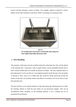 SURFACE TREATMENT OF AEROSPACE COMPONENTS 2014
DSCE, CHEMICAL ENGINEERING DEPARTMENT Page 69
activity will pass through a variety of media. For example, solution A placed in a Pyrex
beaker will cavitate if placed in solution B, which is cavitating in an ultrasonic tank.
c. Part Handling
The geometry of the parts must be carefully analyzed to determine how they will be placed
in the cleaning tank. Large parts, such as engine blocks, can be suspended directly from a
hoist, whereas smaller parts will usually be placed in a basket. The most important factor in
parts placement is to be sure that air is not trapped anywhere inside the part. If an air pocket
is allowed to form, such as in a blind hole that would be facing downward toward the
bottom of the tank, the cleaning solution and effects of cavitation will not be able to reach
this particular area.
The part will have to be rotated somehow in the tank during the cleaning process to allow
the cleaning solution to reach the area where air was previously trapped. This can be
accomplished either manually, by the attending operator, or by a rotating arm on an
automated lift mechanism.
Fig 2.12
An existing tank converted to a ultrasonic tank using two
water-tight immersible ultrasonic units
 