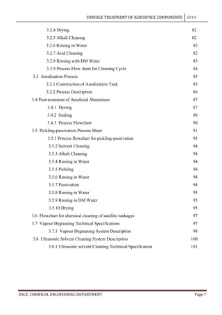 SURFACE TREATMENT OF AEROSPACE COMPONENTS 2014
DSCE, CHEMICAL ENGINEERING DEPARTMENT Page 7
3.2.4 Drying 82
3.2.5 Alkali Cleaning 82
3.2.6 Rinsing in Water 82
3.2.7 Acid Cleaning 82
3.2.8 Rinsing with DM Water 83
3.2.9 Process Flow sheet for Cleaning Cycle 84
3.3 Anodization Process 85
3.2.1 Construction of Anodization Tank 85
3.2.2 Process Description 86
3.4 Post-treatment of Anodized Aluminium 87
3.4.1 Dyeing 87
3.4.2 Sealing 88
3.4.3 Process Flowchart 90
3.5 Pickling-passivation Process Sheet 91
3.5.1 Process flowchart for pickling-passivation 93
3.5.2 Solvent Cleaning 94
3.5.3 Alkali Cleaning 94
3.5.4 Rinsing in Water 94
3.5.5 Pickling 94
3.5.6 Rinsing in Water 94
3.5.7 Passivation 94
3.5.8 Rinsing in Water 95
3.5.9 Rinsing in DM Water 95
3.5.10 Drying 95
3.6 Flowchart for chemical cleaning of satellite tankages 97
3.7 Vapour Degreasing Technical Specifications 97
3.7.1 Vapour Degreasing System Description 98
3.8 Ultrasonic Solvent Cleaning System Description 100
3.8.1 Ultrasonic solvent Cleaning Technical Specification 101
 