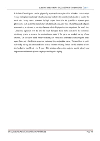 SURFACE TREATMENT OF AEROSPACE COMPONENTS 2014
DSCE, CHEMICAL ENGINEERING DEPARTMENT Page 70
It is best if small parts can be physically separated when placed in a basket. An example
would be to place machined valve bodies in a basket with some type of divider or locator for
each one. Many times, however, in high output lines it is not possible to separate parts
physically, such as in the manufacture of electrical connector pins where thousands of parts
may need to be cleaned at one time because of the high production output and the small size.
Ultrasonic agitation will be able to reach between these parts and allow the solution’s
scrubbing power to remove the contaminants, even if the parts are stacked on top of one
another. On the other hand, rinse water may not remove all of the residual detergent, and a
dryer has a very hard time removing moisture from embedded parts. The problem is easily
solved by having an automated hoist with a constant rotating fixture on the arm that allows
the basket to tumble at 1 to 3 rpm. This rotation allows the parts to tumble slowly and
exposes the embedded pieces for proper rinsing and drying.
 