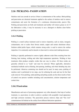 SURFACE TREATMENT OF AEROSPACE COMPONENTS 2014
DSCE, CHEMICAL ENGINEERING DEPARTMENT Page 71
2.16 PICKLING- PASSIVATION
Stainless steel can corrode in service if there is contamination of the surface. Both pickling
and passivation are chemical treatments applied to the surface of stainless steel to remove
contaminants and assist the formation of a continuous chromium-oxide, passive film.
Pickling and passivation are both acid treatments and neither will remove grease or oil. If
the fabrication is dirty, it may be necessary to use a detergent or alkaline clean before
pickling or passivation.
2.16.1 Pickling
Pickling is a metal surface treatment used to remove impurities, such as stains, inorganic
contaminants, rust or scales from ferrous metals, copper and certain aluminium alloys.
Solution called pickle liquor, which contains strong acids, is used to remove the surface
impurities. It is commonly used to descale or clean steel in various steel making processes.
Pickling is typically performed to remove tightly adherent oxide films resulting from hot-
forming, heat treating, welding and other high temperature operations. Welding or heat
treatments often produce complex oxides that can vary in colour. All these oxides are
generally referred to as “scale” and must be removed. Where applicable, alternative
mechanical methods such as blasting, shot peening, tumbling, and wheel abrading may also
be performed. Abrasives containing iron should not be used. In many cases, pickling of
stainless steel is performed in two steps, one for softening the scale and one for the final
scale removal. Over-pickling, under-pickling and pitting usually are the direct results of lack
of control over process variables including acid concentrations, solution temperature and
contact time.
2.16.2 Passivation
Manufactures and users of processing equipment very often demand a final step of surface
treatment, i.e. passivation, in order to achieve a product with acceptable visual appearance
and high corrosion resistance. The passivation process removes chips and “free iron”
contaminations left behind on the surface from different fabrication operations.
 