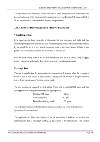 SURFACE TREATMENT OF AEROSPACE COMPONENTS 2014
DSCE, CHEMICAL ENGINEERING DEPARTMENT Page 73
The specimens were immersed in the solutions at room temperature for 30 minutes after
thorough cleaning. After passivation the specimens were rinsed in distilled water, and left in
air for a minimum of 18 hours before any test was performed.
2.16.3 Tests for Determination Of Effective Passivation
Visual inspection
It is based on the Basic principle of illuminate the test specimen with light and then
examining the specimen with the eye. It is used to magnify defects which cannot be detected
by the unaided eye. It is very simple means to assist in the inspection of defects. It also
permits the visual checks of areas not accessible to unaided eye.
It is the most widely used of all the non-destructive tests as it is simple, easy to apply,
quickly carried out and usually does not involve costly complex equipments.
Ferroxyl Test
This test is usually done for determining free iron content. It is done when the presence of
traces of iron or iron oxides is objectionable. Ferroxyl test for free iron is a highly sensitive
test to detect even traces of free iron or iron oxide.
The test solution is prepared by first adding Nitric acid to distilled/DM water and then
adding potassium ferricyanide in the following proportion.
Distilled/DM water : 94 ml
Nitric acid (70%) : 03 gms
Potassium ferricyanide : 03 gms
The test specimen is dipped in the above solution and taken out or the test solution is
sprayed on the test specimen.
The appearance of blue stain within 15 sec of application is evidence of surface iron
contamination due to improper pickling & passivation / decontamination. The solution
 