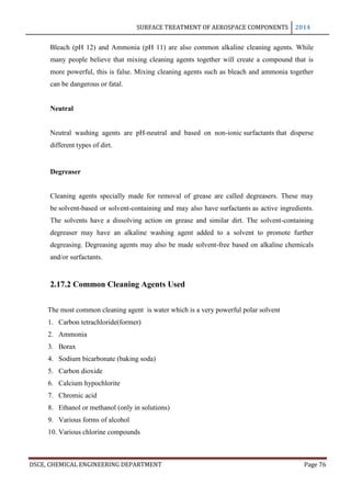 SURFACE TREATMENT OF AEROSPACE COMPONENTS 2014
DSCE, CHEMICAL ENGINEERING DEPARTMENT Page 76
Bleach (pH 12) and Ammonia (pH 11) are also common alkaline cleaning agents. While
many people believe that mixing cleaning agents together will create a compound that is
more powerful, this is false. Mixing cleaning agents such as bleach and ammonia together
can be dangerous or fatal.
Neutral
Neutral washing agents are pH-neutral and based on non-ionic surfactants that disperse
different types of dirt.
Degreaser
Cleaning agents specially made for removal of grease are called degreasers. These may
be solvent-based or solvent-containing and may also have surfactants as active ingredients.
The solvents have a dissolving action on grease and similar dirt. The solvent-containing
degreaser may have an alkaline washing agent added to a solvent to promote further
degreasing. Degreasing agents may also be made solvent-free based on alkaline chemicals
and/or surfactants.
2.17.2 Common Cleaning Agents Used
The most common cleaning agent is water which is a very powerful polar solvent
1. Carbon tetrachloride(former)
2. Ammonia
3. Borax
4. Sodium bicarbonate (baking soda)
5. Carbon dioxide
6. Calcium hypochlorite
7. Chromic acid
8. Ethanol or methanol (only in solutions)
9. Various forms of alcohol
10. Various chlorine compounds
 
