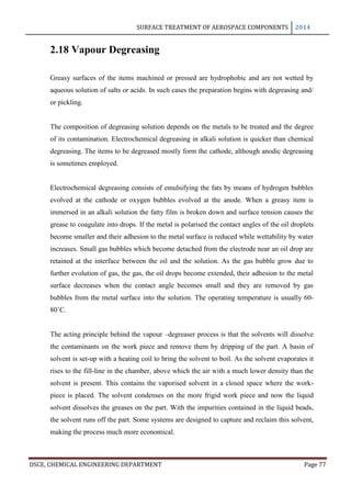 SURFACE TREATMENT OF AEROSPACE COMPONENTS 2014
DSCE, CHEMICAL ENGINEERING DEPARTMENT Page 77
2.18 Vapour Degreasing
Greasy surfaces of the items machined or pressed are hydrophobic and are not wetted by
aqueous solution of salts or acids. In such cases the preparation begins with degreasing and/
or pickling.
The composition of degreasing solution depends on the metals to be treated and the degree
of its contamination. Electrochemical degreasing in alkali solution is quicker than chemical
degreasing. The items to be degreased mostly form the cathode, although anodic degreasing
is sometimes employed.
Electrochemical degreasing consists of emulsifying the fats by means of hydrogen bubbles
evolved at the cathode or oxygen bubbles evolved at the anode. When a greasy item is
immersed in an alkali solution the fatty film is broken down and surface tension causes the
grease to coagulate into drops. If the metal is polarised the contact angles of the oil droplets
become smaller and their adhesion to the metal surface is reduced while wettability by water
increases. Small gas bubbles which become detached from the electrode near an oil drop are
retained at the interface between the oil and the solution. As the gas bubble grow due to
further evolution of gas, the gas, the oil drops become extended, their adhesion to the metal
surface decreases when the contact angle becomes small and they are removed by gas
bubbles from the metal surface into the solution. The operating temperature is usually 60-
80˚C.
The acting principle behind the vapour –degreaser process is that the solvents will dissolve
the contaminants on the work piece and remove them by dripping of the part. A basin of
solvent is set-up with a heating coil to bring the solvent to boil. As the solvent evaporates it
rises to the fill-line in the chamber, above which the air with a much lower density than the
solvent is present. This contains the vaporised solvent in a closed space where the work-
piece is placed. The solvent condenses on the more frigid work piece and now the liquid
solvent dissolves the greases on the part. With the impurities contained in the liquid beads,
the solvent runs off the part. Some systems are designed to capture and reclaim this solvent,
making the process much more economical.
 