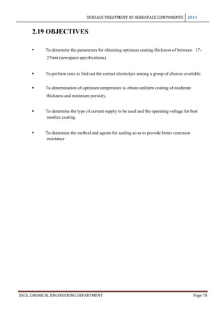 SURFACE TREATMENT OF AEROSPACE COMPONENTS 2014
DSCE, CHEMICAL ENGINEERING DEPARTMENT Page 78
2.19 OBJECTIVES
 To determine the parameters for obtaining optimum coating thickness of between 17-
27mm (aerospace specifications).
 To perform tests to find out the correct electrolyte among a group of choices available.
 To determination of optimum temperature to obtain uniform coating of moderate
thickness and minimum porosity.
 To determine the type of current supply to be used and the operating voltage for best
anodize coating.
 To determine the method and agents for sealing so as to provide better corrosion
resistance
 