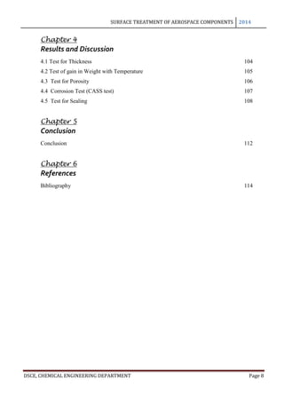 SURFACE TREATMENT OF AEROSPACE COMPONENTS 2014
DSCE, CHEMICAL ENGINEERING DEPARTMENT Page 8
Chapter 4
Results and Discussion
4.1 Test for Thickness 104
4.2 Test of gain in Weight with Temperature 105
4.3 Test for Porosity 106
4.4 Corrosion Test (CASS test) 107
4.5 Test for Sealing 108
Chapter 5
Conclusion
Conclusion 112
Chapter 6
References
Bibliography 114
 
