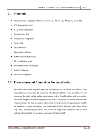 SURFACE TREATMENT OF AEROSPACE COMPONENTS 2014
DSCE, CHEMICAL ENGINEERING DEPARTMENT Page 80
3.1 Materials
 Aluminium test component (99.99% Al, 99.5% Al, Al-3% Mg,, Al-Mg-Si, Al-Cu-Mg)
 IPA (Isopropyl Alcohol)
 1,1,1 –trichloroethylene
 Stainless Steel 316
 Titanium test component
 Nitric Acid
 Distilled Water
 Demineralized Water
 NaOH (sodium Hydroxide)
 HF (hydrofluoric acid)
 ABF (Ammonium Bifluoride)
 Sodium Carbonate
 Trisodium Phosphate
3.2 Pre-treatment of Aluminium For Anodization
Successful anodization depends upon the pre-treatment of the metal, the choice of the
electrochemical process and the aluminium alloy being oxidized. There must be no oil and
greases on the metal surface and the metal should be free from blemishes such as scratches,
blow holes and pits since anodizing emphasizes defects. In general the method of fabrication
of casting affects the final appearance of the oxide. Final grain die-castings are most suitable
for anodizing, pressure die casting give good anodized films although high silicon alloys
may carry a detrimental grey surface film, whilst the rough surface produced with the sand
castling is least suitable for anodizing unless properly pre-treated.
 
