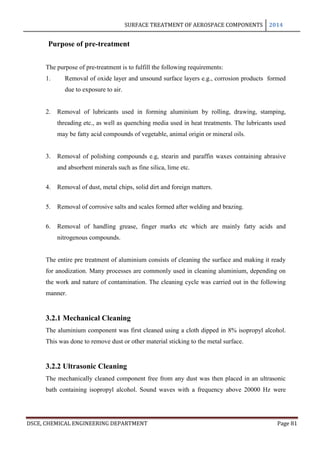 SURFACE TREATMENT OF AEROSPACE COMPONENTS 2014
DSCE, CHEMICAL ENGINEERING DEPARTMENT Page 81
Purpose of pre-treatment
The purpose of pre-treatment is to fulfill the following requirements:
1. Removal of oxide layer and unsound surface layers e.g., corrosion products formed
due to exposure to air.
2. Removal of lubricants used in forming aluminium by rolling, drawing, stamping,
threading etc., as well as quenching media used in heat treatments. The lubricants used
may be fatty acid compounds of vegetable, animal origin or mineral oils.
3. Removal of polishing compounds e.g, stearin and paraffin waxes containing abrasive
and absorbent minerals such as fine silica, lime etc.
4. Removal of dust, metal chips, solid dirt and foreign matters.
5. Removal of corrosive salts and scales formed after welding and brazing.
6. Removal of handling grease, finger marks etc which are mainly fatty acids and
nitrogenous compounds.
The entire pre treatment of aluminium consists of cleaning the surface and making it ready
for anodization. Many processes are commonly used in cleaning aluminium, depending on
the work and nature of contamination. The cleaning cycle was carried out in the following
manner.
3.2.1 Mechanical Cleaning
The aluminium component was first cleaned using a cloth dipped in 8% isopropyl alcohol.
This was done to remove dust or other material sticking to the metal surface.
3.2.2 Ultrasonic Cleaning
The mechanically cleaned component free from any dust was then placed in an ultrasonic
bath containing isopropyl alcohol. Sound waves with a frequency above 20000 Hz were
 