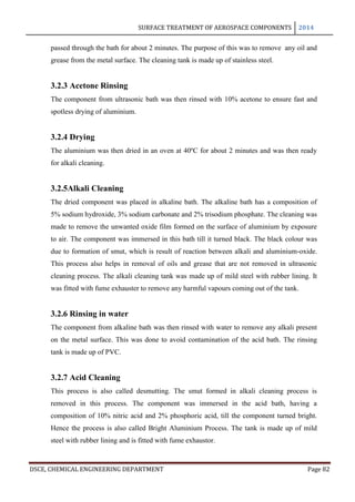 SURFACE TREATMENT OF AEROSPACE COMPONENTS 2014
DSCE, CHEMICAL ENGINEERING DEPARTMENT Page 82
passed through the bath for about 2 minutes. The purpose of this was to remove any oil and
grease from the metal surface. The cleaning tank is made up of stainless steel.
3.2.3 Acetone Rinsing
The component from ultrasonic bath was then rinsed with 10% acetone to ensure fast and
spotless drying of aluminium.
3.2.4 Drying
The aluminium was then dried in an oven at 40ºC for about 2 minutes and was then ready
for alkali cleaning.
3.2.5Alkali Cleaning
The dried component was placed in alkaline bath. The alkaline bath has a composition of
5% sodium hydroxide, 3% sodium carbonate and 2% trisodium phosphate. The cleaning was
made to remove the unwanted oxide film formed on the surface of aluminium by exposure
to air. The component was immersed in this bath till it turned black. The black colour was
due to formation of smut, which is result of reaction between alkali and aluminium-oxide.
This process also helps in removal of oils and grease that are not removed in ultrasonic
cleaning process. The alkali cleaning tank was made up of mild steel with rubber lining. It
was fitted with fume exhauster to remove any harmful vapours coming out of the tank.
3.2.6 Rinsing in water
The component from alkaline bath was then rinsed with water to remove any alkali present
on the metal surface. This was done to avoid contamination of the acid bath. The rinsing
tank is made up of PVC.
3.2.7 Acid Cleaning
This process is also called desmutting. The smut formed in alkali cleaning process is
removed in this process. The component was immersed in the acid bath, having a
composition of 10% nitric acid and 2% phosphoric acid, till the component turned bright.
Hence the process is also called Bright Aluminium Process. The tank is made up of mild
steel with rubber lining and is fitted with fume exhaustor.
 
