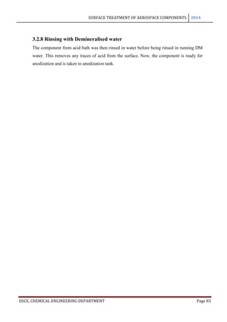 SURFACE TREATMENT OF AEROSPACE COMPONENTS 2014
DSCE, CHEMICAL ENGINEERING DEPARTMENT Page 83
3.2.8 Rinsing with Demineralised water
The component from acid bath was then rinsed in water before being rinsed in running DM
water. This removes any traces of acid from the surface. Now, the component is ready for
anodization and is taken to anodization tank.
 