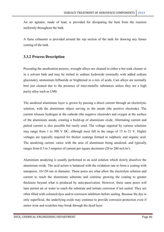 SURFACE TREATMENT OF AEROSPACE COMPONENTS 2014
DSCE, CHEMICAL ENGINEERING DEPARTMENT Page 86
An air agitator, made of lead, is provided for dissipating the heat from the reaction
uniformly throughout the bath.
A fume exhauster is provided around the top section of the tank for drawing any fumes
coming of the tank.
3.3.2 Process Description
Preceding the anodization process, wrought alloys are cleaned in either a hot soak cleaner or
in a solvent bath and may be etched in sodium hydroxide (normally with added sodium
gluconate), ammonium bifluoride or brightened in a mix of acids. Cast alloys are normally
best just cleaned due to the presence of inter-metallic substances unless they are a high
purity alloy such as LM0.
The anodized aluminium layer is grown by passing a direct current through an electrolytic
solution, with the aluminium object serving as the anode (the positive electrode). The
current releases hydrogen at the cathode (the negative electrode) and oxygen at the surface
of the aluminium anode, creating a build-up of aluminium oxide. Alternating current and
pulsed current is also possible but rarely used. The voltage required by various solutions
may range from 1 to 300 V DC, although most fall in the range of 15 to 21 V. Higher
voltages are typically required for thicker coatings formed in sulphuric and organic acid.
The anodizing current varies with the area of aluminium being anodized, and typically
ranges from 0.3 to 3 amperes of current per square decimeter (20 to 200 mA/in²).
Aluminium anodizing is usually performed in an acid solution which slowly dissolves the
aluminium oxide. The acid action is balanced with the oxidation rate to form a coating with
nanopores, 10-150 nm in diameter. These pores are what allow the electrolyte solution and
current to reach the aluminium substrate and continue growing the coating to greater
thickness beyond what is produced by auto-passivation. However, these same pores will
later permit air or water to reach the substrate and initiate corrosion if not sealed. They are
often filled with coloured dyes and/or corrosion inhibitors before sealing. Because the dye is
only superficial, the underlying oxide may continue to provide corrosion protection even if
minor wear and scratches may break through the dyed layer.
 