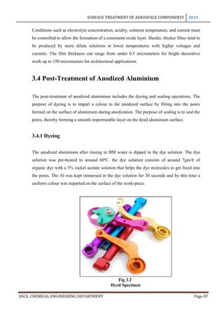 SURFACE TREATMENT OF AEROSPACE COMPONENTS 2014
DSCE, CHEMICAL ENGINEERING DEPARTMENT Page 87
Conditions such as electrolyte concentration, acidity, solution temperature, and current must
be controlled to allow the formation of a consistent oxide layer. Harder, thicker films tend to
be produced by more dilute solutions at lower temperatures with higher voltages and
currents. The film thickness can range from under 0.5 micrometers for bright decorative
work up to 150 micrometers for architectural applications.
3.4 Post-Treatment of Anodized Aluminium
The post-treatment of anodized aluminium includes the dyeing and sealing operations. The
purpose of dyeing is to impart a colour to the anodized surface by fitting into the pores
formed on the surface of aluminium during anodization. The purpose of sealing is to seal the
pores, thereby forming a smooth impermeable layer on the dyed aluminium surface.
3.4.1 Dyeing
The anodized aluminium after rinsing in DM water is dipped in the dye solution. The dye
solution was pre-heated to around 60ºC. the dye solution consists of around 7gm/lt of
organic dye with a 5% nickel acetate solution that helps the dye molecules to get fixed into
the pores. The Al was kept immersed in the dye solution for 30 seconds and by this time a
uniform colour was imparted on the surface of the work-piece.
Fig 3.2
Dyed Specimen
 