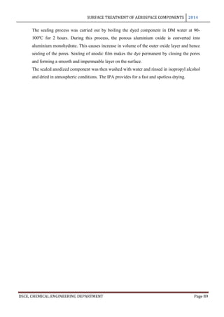SURFACE TREATMENT OF AEROSPACE COMPONENTS 2014
DSCE, CHEMICAL ENGINEERING DEPARTMENT Page 89
The sealing process was carried out by boiling the dyed component in DM water at 90-
100ºC for 2 hours. During this process, the porous aluminium oxide is converted into
aluminium monohydrate. This causes increase in volume of the outer oxide layer and hence
sealing of the pores. Sealing of anodic film makes the dye permanent by closing the pores
and forming a smooth and impermeable layer on the surface.
The sealed anodized component was then washed with water and rinsed in isopropyl alcohol
and dried in atmospheric conditions. The IPA provides for a fast and spotless drying.
 