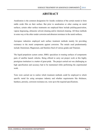 SURFACE TREATMENT OF AEROSPACE COMPONENTS 2014
DSCE, CHEMICAL ENGINEERING DEPARTMENT Page 9
ABSTRACT
Anodization is the common designation for Anodic oxidation of the certain metals to form
stable oxide film on their surface. But prior to anodization or other coating on metal
surfaces, certain other surface treatments are employed there include pickling-passivation,
vapour degreasing, ultrasonic solvent cleaning andor chemical cleaning. All these methods
in some way or the other render corrosion and abrasion resistance to the metal surfaces.
Aerospace industries employed such surface treatment methods mainly for providing
resistance to the metal components against corrosion. The metals used predominantly
include Aluminium, Magnesium, and Stainless Steel of various grades and Titanium.
The liquid propulsion system center, ISRO, specializes in treating surfaces of components
parts of satellite launch vehicles. Being offered to carry out project work at this highly
prestigious institution is a matter of great pride. The project carried out was challenging as
high specification and accuracy had to be maintained while performing the experimental
work.
Tests were carried out to realize which treatment methods could be employed to which
specific metal for using aerospace industry and whether requirements like thickness,
hardness, porosity, corrosion resistance etc, were up to the required specifications.
 
