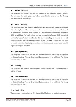 SURFACE TREATMENT OF AEROSPACE COMPONENTS 2014
DSCE, CHEMICAL ENGINEERING DEPARTMENT Page 94
3.5.2 Solvent Cleaning
The component free from any dust was then placed in an bath containing isopropyl alcohol.
The purpose of this was to remove any oil and grease from the metal surface. The cleaning
tank is made up of stainless steel.
3.5.3 Alkali Cleaning
The dried component was placed in alkaline bath. The alkaline bath has a composition of
5% sodium hydroxide. The cleaning was made to remove the unwanted oxide film formed
on the surface of aluminium by exposure to air. The component was immersed in this bath
till it turned black. The black colour was due to formation of smut, which is result of
reaction between alkali and metal-oxide. This process also helps in removal of oils and
grease that are not removed in solvent cleaning process. The alkali cleaning tank was made
up of mild steel with rubber lining. It was fitted with fume exhauster to remove any harmful
vapours coming out of the tank.
3.5.4 Rinsing in water
The component from alkaline bath was then rinsed with water to remove any alkali present
on the metal surface. This was done to avoid contamination of the acid bath. The rinsing
tank is made up of PVC.
3.5.5 Pickling
The component was dipped in a solution of 8% sodium hydroxide and 2-3% of hydrofluoric
acid for 15 mins.
3.5.6 Rinsing in water
The component from alkaline bath was then rinsed with water to remove any alkali present
on the metal surface. This was done to avoid contamination of the acid bath. The rinsing
tank is made up of PVC.
3.4.7 Passivation
The component was then dipped in 10% nitric acid for 30 minutes for passivation to occur.
 