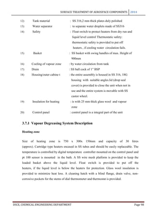 SURFACE TREATMENT OF AEROSPACE COMPONENTS 2014
DSCE, CHEMICAL ENGINEERING DEPARTMENT Page 98
12) Tank material : SS 316,2 mm thick plates duly polished
13) Water separator : to separate water droplets made of SS316
14) Safety : Float switch to protect heaters from dry run and
liquid level control Thermostatic safety:
thermostatic safety is provided to put off
heaters , if cooling water circulation fails.
15) Basket : SS basket with swing handles of max. Height of
900mm
16) Cooling of vapour zone : by water circulation from tank
17) Drain : SS ball cock of 1” BSP
18) Housing/outer cabine t : the entire assembly is housed in SS 316, 18G
housing with suitable angles.lid (drop seal
cover) is provided to close the unit when not in
use and the entire system is movable with SS
castor wheel.
19) Insulation for heating : is with 25 mm thick glass wool and vapour
zone
20) Control panel : control panel is a integral part of the unit
3.7.1 Vapour Degreasing System Description
Heating zone
Size of heating zone is 750 x 300x 150mm and capacity of 30 litres
(approx). Cartridge type heaters encased in SS tubes and should be easily replaceable. The
temperature is controlled by digital temperature controller mounted on the control panel and
pt 100 sensor is mounted in the bath. A SS wire mesh platform is provided to keep the
loaded basket above the liquid level. Float switch is provided to put off the
heaters, if the liquid level is below the heaters for protection. Glass wool insulation is
provided to minimize heat loss. A cleaning hatch with a blind flange, drain valve, non-
corrosive pockets for the stems of dial thermometer and thermostat is provided.
 