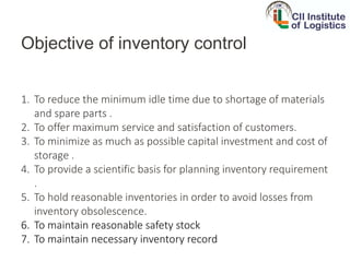 Objective of inventory control
1. To reduce the minimum idle time due to shortage of materials
and spare parts .
2. To offer maximum service and satisfaction of customers.
3. To minimize as much as possible capital investment and cost of
storage .
4. To provide a scientific basis for planning inventory requirement
.
5. To hold reasonable inventories in order to avoid losses from
inventory obsolescence.
6. To maintain reasonable safety stock
7. To maintain necessary inventory record
 