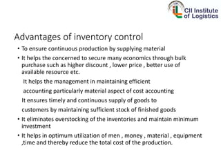 Advantages of inventory control
• To ensure continuous production by supplying material
• It helps the concerned to secure many economics through bulk
purchase such as higher discount , lower price , better use of
available resource etc.
It helps the management in maintaining efficient
accounting particularly material aspect of cost accounting
It ensures timely and continuous supply of goods to
customers by maintaining sufficient stock of finished goods
• It eliminates overstocking of the inventories and maintain minimum
investment
• It helps in optimum utilization of men , money , material , equipment
,time and thereby reduce the total cost of the production.
 