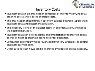 Inventory Costs
• Inventory costs in an organization comprises of inventory carrying costs,
ordering costs as well as the shortage costs.
• The organisation should find an optimum balance between supply chain
inventory costs and customer satisfaction.
• The inventory is one of the largest assets in an organization. and hence
the need to manage it.
• Inventory costs can be reduced by implementation of reordering points
as well as fixing appropriate economic order quantities.
• Companies can employ Vendor Managed Inventory strategies, to control
inventory carrying costs.
• Organizations’ cash flows can be improved by reducing excess inventory.
 