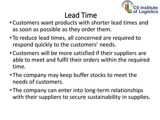 Lead Time
•Customers want products with shorter lead times and
as soon as possible as they order them.
•To reduce lead times, all concerned are required to
respond quickly to the customers’ needs.
•Customers will be more satisfied if their suppliers are
able to meet and fulfil their orders within the required
time.
•The company may keep buffer stocks to meet the
needs of customers.
•The company can enter into long-term relationships
with their suppliers to secure sustainability in supplies.
 