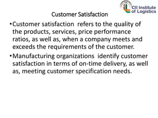 Customer Satisfaction
•Customer satisfaction refers to the quality of
the products, services, price performance
ratios, as well as, when a company meets and
exceeds the requirements of the customer.
•Manufacturing organizations identify customer
satisfaction in terms of on-time delivery, as well
as, meeting customer specification needs.
 
