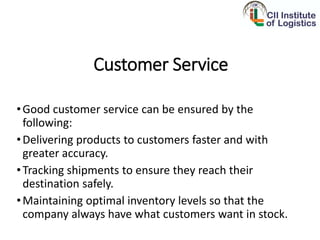 Customer Service
•Good customer service can be ensured by the
following:
•Delivering products to customers faster and with
greater accuracy.
•Tracking shipments to ensure they reach their
destination safely.
•Maintaining optimal inventory levels so that the
company always have what customers want in stock.
 