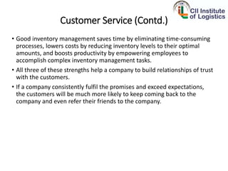 Customer Service (Contd.)
• Good inventory management saves time by eliminating time-consuming
processes, lowers costs by reducing inventory levels to their optimal
amounts, and boosts productivity by empowering employees to
accomplish complex inventory management tasks.
• All three of these strengths help a company to build relationships of trust
with the customers.
• If a company consistently fulfil the promises and exceed expectations,
the customers will be much more likely to keep coming back to the
company and even refer their friends to the company.
 