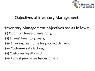 Objectives of Inventory Management
•Inventory Management objectives are as follows:
•(i) Optimum levels of inventory,
•(ii) Lowest Inventory costs,
•(iii) Ensuring Lead time for product delivery,
•(iv) Customer satisfaction,
•(v) Customer loyalty and
•(vi) Repeat purchases by customers.
 