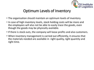 Optimum Levels of Inventory
• The organisation should maintain an optimum levels of inventory.
• In case of high inventory levels, stock holding costs will be more and
the employees will also not be able to easily trace the goods, even
though the goods may be physically available.
• If there is stock outs, the company will loose profits and also customers.
• When inventory management is carried out efficiently, it ensures that
the materials needed are available in right quality, right quantity and
right time.
 