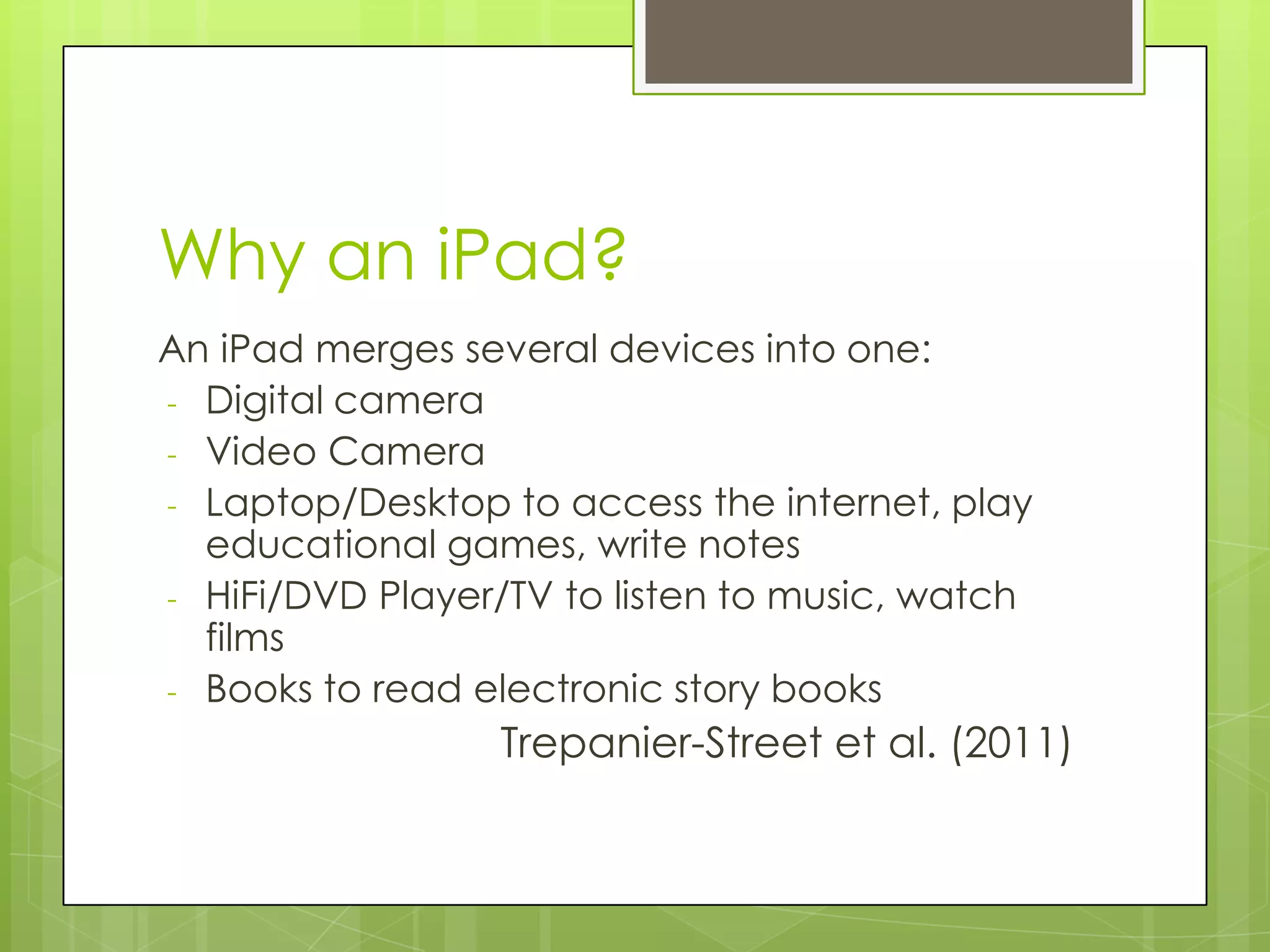 Why an iPad?
An iPad merges several devices into one:
- Digital camera
- Video Camera
- Laptop/Desktop to access the internet, play
educational games, write notes
- HiFi/DVD Player/TV to listen to music, watch
films
- Books to read electronic story books
Trepanier-Street et al. (2011)
 