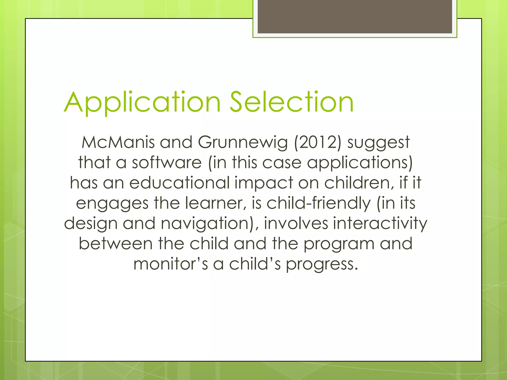Application Selection
McManis and Grunnewig (2012) suggest
that a software (in this case applications)
has an educational impact on children, if it
engages the learner, is child-friendly (in its
design and navigation), involves interactivity
between the child and the program and
monitor‟s a child‟s progress.
 