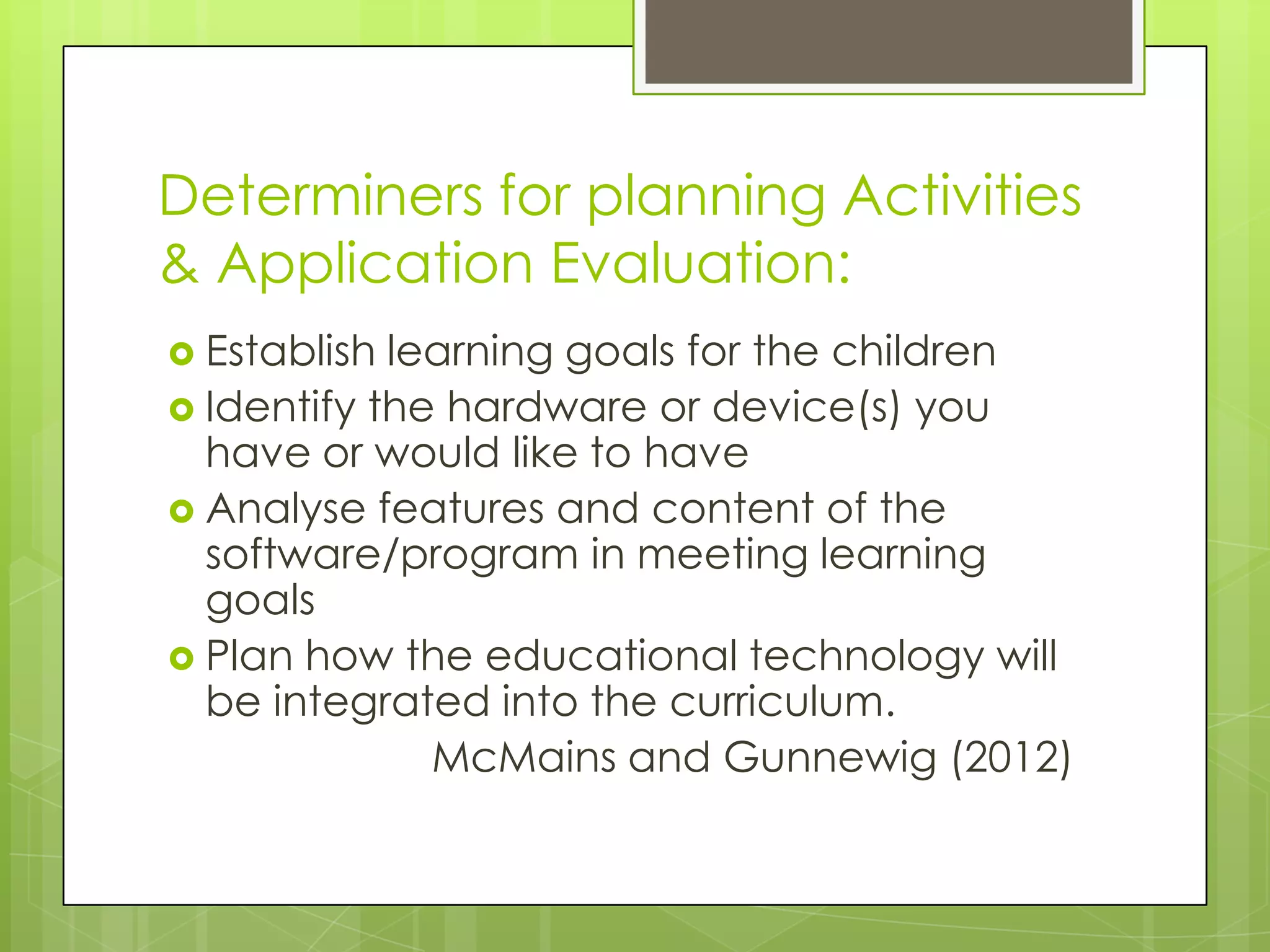 Determiners for planning Activities
& Application Evaluation:
 Establish learning goals for the children
 Identify the hardware or device(s) you
have or would like to have
 Analyse features and content of the
software/program in meeting learning
goals
 Plan how the educational technology will
be integrated into the curriculum.
McMains and Gunnewig (2012)
 