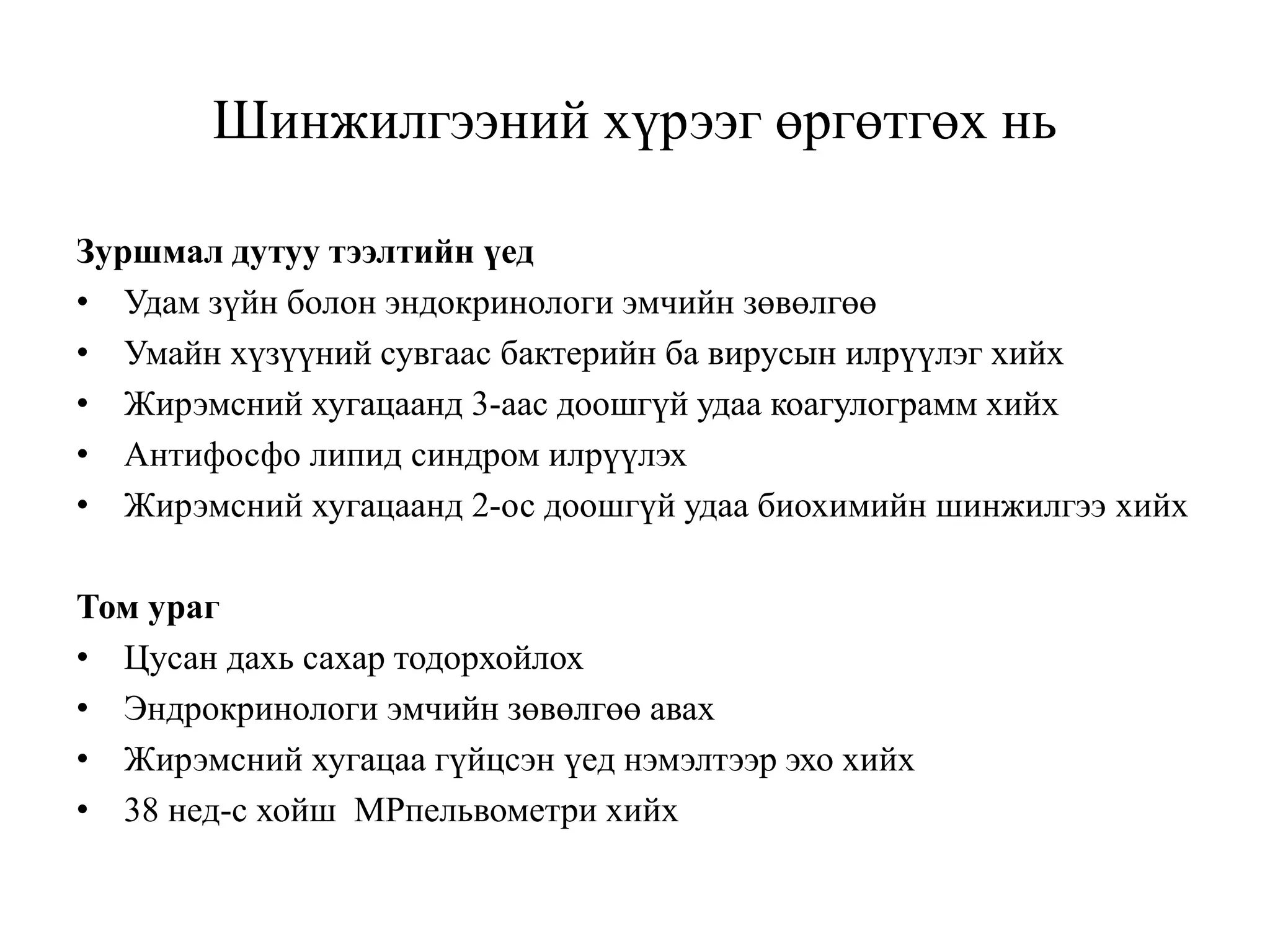 Шинжилгээний хүрээг өргөтгөх нь
Зуршмал дутуу тээлтийн үед
• Удам зүйн болон эндокринологи эмчийн зөвөлгөө
• Умайн хүзүүний сувгаас бактерийн ба вирусын илрүүлэг хийх
• Жирэмсний хугацаанд 3-аас доошгүй удаа коагулограмм хийх
• Антифосфо липид синдром илрүүлэх
• Жирэмсний хугацаанд 2-ос доошгүй удаа биохимийн шинжилгээ хийх
Том ураг
• Цусан дахь сахар тодорхойлох
• Эндрокринологи эмчийн зөвөлгөө авах
• Жирэмсний хугацаа гүйцсэн үед нэмэлтээр эхо хийх
• 38 нед-с хойш МРпельвометри хийх
 