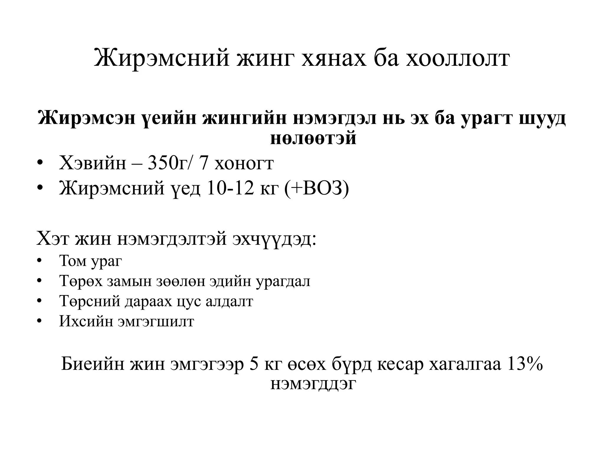 Жирэмсний жинг хянах ба хооллолт
Жирэмсэн үеийн жингийн нэмэгдэл нь эх ба урагт шууд
нөлөөтэй
• Хэвийн – 350г/ 7 хоногт
• Жирэмсний үед 10-12 кг (+ВОЗ)
Хэт жин нэмэгдэлтэй эхчүүдэд:
• Том ураг
• Төрөх замын зөөлөн эдийн урагдал
• Төрсний дараах цус алдалт
• Ихсийн эмгэгшилт
Биеийн жин эмгэгээр 5 кг өсөх бүрд кесар хагалгаа 13%
нэмэгддэг
 