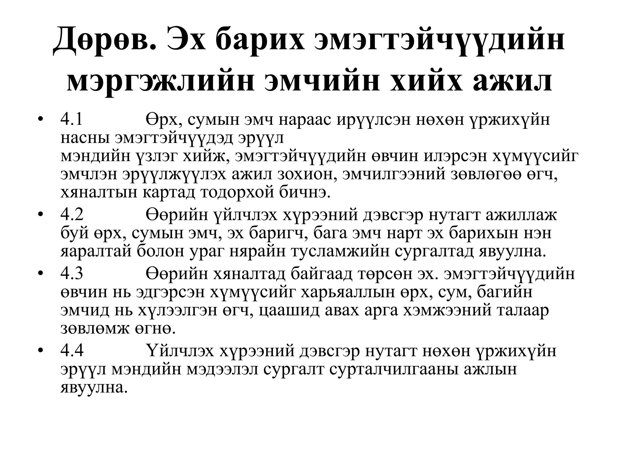 Дөрөв. Эх барих эмэгтэйчүүдийн
мэргэжлийн эмчийн хийх ажил
• 4.1 Өрх, сумын эмч нараас ирүүлсэн нөхөн үржихүйн
насны эмэгтэйчүүдэд эрүүл
мэндийн үзлэг хийж, эмэгтэйчүүдийн өвчин илэрсэн хүмүүсийг
эмчлэн эрүүлжүүлэх ажил зохион, эмчилгээний зөвлөгөө өгч,
хяналтын картад тодорхой бичнэ.
• 4.2 Өөрийн үйлчлэх хүрээний дэвсгэр нутагт ажиллаж
буй өрх, сумын эмч, эх баригч, бага эмч нарт эх барихын нэн
яаралтай болон ураг нярайн тусламжийн сургалтад явуулна.
• 4.3 Өөрийн хяналтад байгаад төрсөн эх. эмэгтэйчүүдийн
өвчин нь эдгэрсэн хүмүүсийг харьяаллын өрх, сум, багийн
эмчид нь хүлээлгэн өгч, цаашид авах арга хэмжээний талаар
зөвлөмж өгнө.
• 4.4 Үйлчлэх хүрээний дэвсгэр нутагт нөхөн үржихүйн
эрүүл мэндийн мэдээлэл cypгалт сурталчилгааны ажлын
явуулна.
 