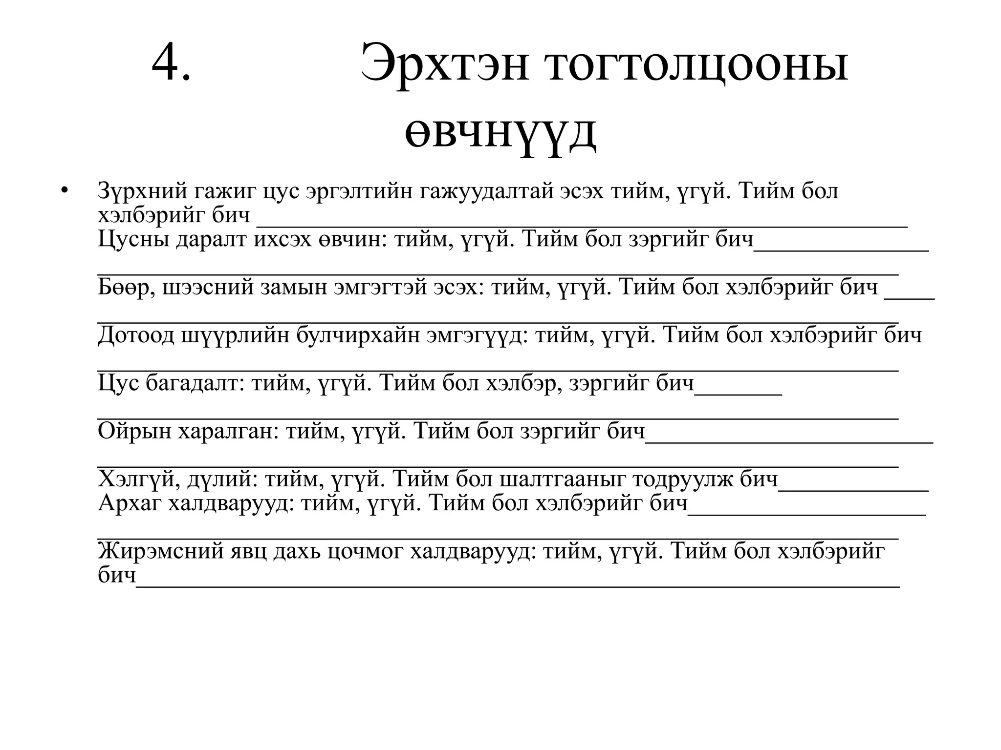 4. Эрхтэн тогтолцооны
өвчнүүд
• Зүрхний гажиг цус эргэлтийн гажуудалтай эсэх тийм, үгүй. Тийм бол
хэлбэрийг бич ____________________________________________________
Цусны даралт ихсэх өвчин: тийм, үгүй. Тийм бол зэргийг бич______________
________________________________________________________________
Бөөр, шээсний замын эмгэгтэй эсэх: тийм, үгүй. Тийм бол хэлбэрийг бич ____
________________________________________________________________
Дотоод шүүрлийн булчирхайн эмгэгүүд: тийм, үгүй. Тийм бол хэлбэрийг бич
________________________________________________________________
Цус багадалт: тийм, үгүй. Тийм бол хэлбэр, зэргийг бич_______
________________________________________________________________
Ойрын харалган: тийм, үгүй. Тийм бол зэргийг бич_______________________
________________________________________________________________
Хэлгүй, дүлий: тийм, үгүй. Тийм бол шалтгааныг тодруулж бич____________
Архаг халдварууд: тийм, үгүй. Тийм бол хэлбэрийг бич___________________
________________________________________________________________
Жирэмсний явц дахь цочмог халдварууд: тийм, үгүй. Тийм бол хэлбэрийг
бич_____________________________________________________________
 